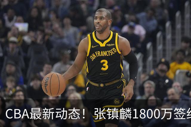 CBA最新动态！张镇麟1800万签约，范子铭离队，加盟劲旅